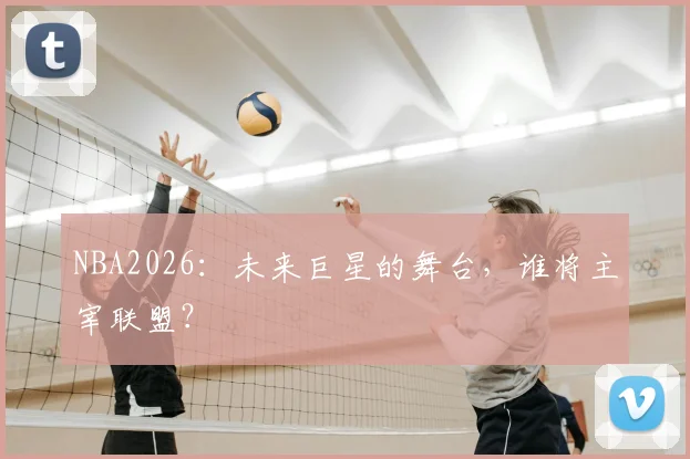 NBA2026：未来巨星的舞台，谁将主宰联盟？
