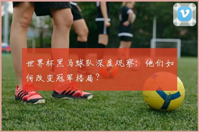 世界杯黑马球队深度观察：他们如何改变冠军格局？