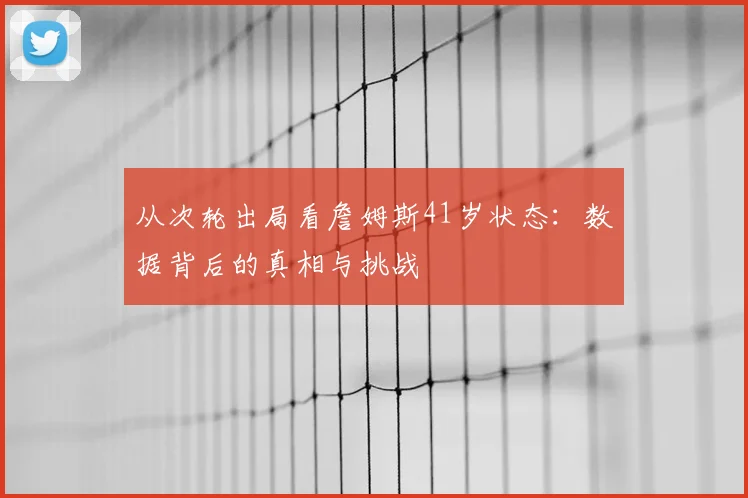 从次轮出局看詹姆斯41岁状态:数据背后的真相与挑战