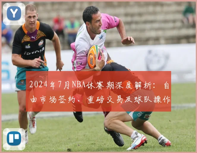 2024年7月NBA休赛期深度解析：自由市场签约、重磅交易及球队操作全指南