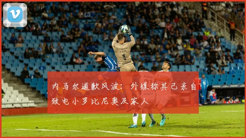 内马尔道歉风波：外媒称其已亲自致电小罗比尼奥及家人