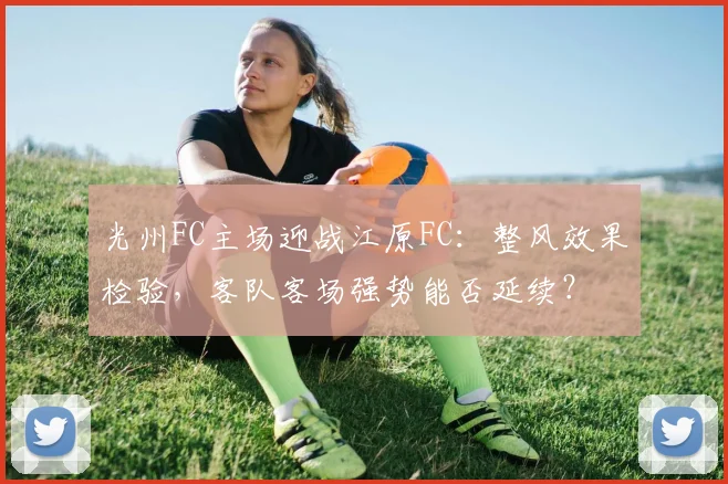 光州FC主场迎战江原FC：整风效果检验，客队客场强势能否延续？