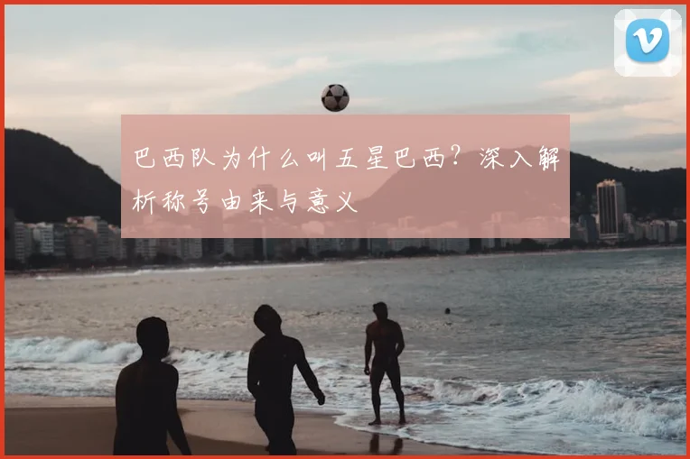 巴西队为什么叫五星巴西？深入解析称号由来与意义