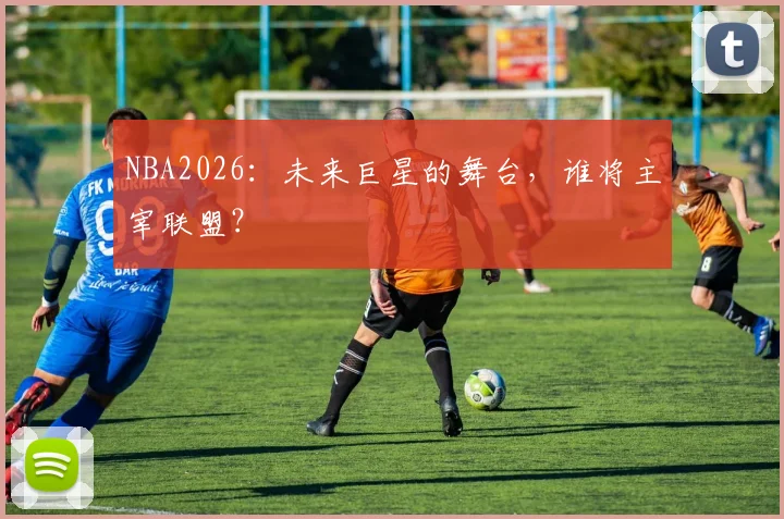 NBA2026：未来巨星的舞台，谁将主宰联盟？