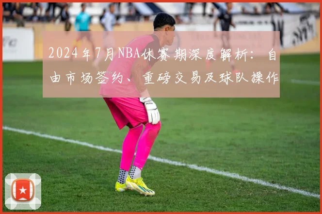 2024年7月NBA休赛期深度解析：自由市场签约、重磅交易及球队操作全指南