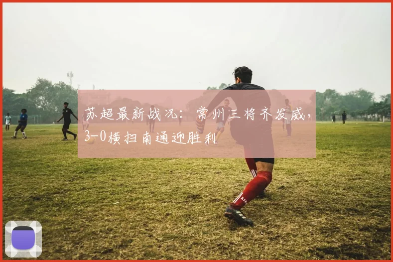 苏超最新战况：常州三将齐发威，3-0横扫南通迎胜利