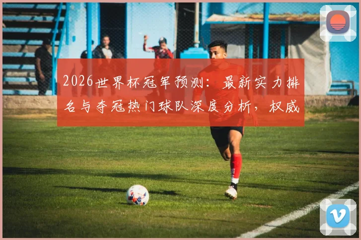 2026世界杯冠军预测：最新实力排名与夺冠热门球队深度分析，权威展望谁将最终问鼎