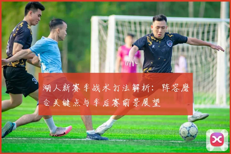 湖人新赛季战术打法解析：阵容磨合关键点与季后赛前景展望